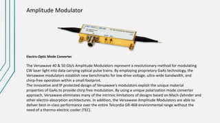 Amplitude Modulator
Electro-Optic Mode Converter
The Versawave 40 & 50 Gb/s Amplitude Modulators represent a revolutionary method for modulating
CW laser light into data carrying optical pulse trains. By employing proprietary GaAs technology, the
Versawave modulators establish new benchmarks for low drive voltage, ultra-wide bandwidth, and
chirp-free operation within a small footprint.
The innovative and IP protected design of Versawave’s modulators exploit the unique material
properties of GaAs to provide chirp free modulation. By using a unique polarization mode converter
approach, Versawave eliminates many of the intrinsic limitations of designs based on Mach-Zehnder and
other electro-absorption architectures. In addition, the Versawave Amplitude Modulators are able to
deliver best-in-class performance over the entire Telcordia GR-468 environmental range without the
need of a thermo-electric cooler (TEC).
 