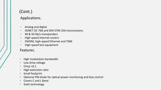(Cont.)
Applications.
• Analog and digital
• SONET OC-768 and SDH STM-256 transmissions
• 40 & 50 Gb/s transponders
• High-speed Internet routers
• DWDM, high-speed Ethernet and TDM
• High-speed test equipment
Features.
• High modulation bandwidth
• Low drive voltage
• Chirp <0.1
• High extinction ratio
• Small footprint
• Optional PIN diode for optical power monitoring and bias control
• Covers C and L Band
• GaAs technology
 