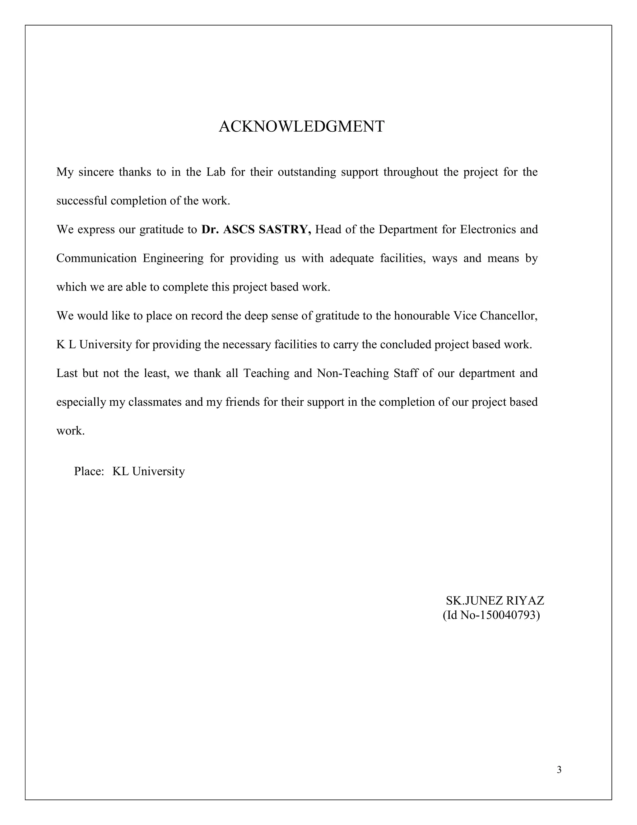 3
ACKNOWLEDGMENT
My sincere thanks to in the Lab for their outstanding support throughout the project for the
successful completion of the work.
We express our gratitude to Dr. ASCS SASTRY, Head of the Department for Electronics and
Communication Engineering for providing us with adequate facilities, ways and means by
which we are able to complete this project based work.
We would like to place on record the deep sense of gratitude to the honourable Vice Chancellor,
K L University for providing the necessary facilities to carry the concluded project based work.
Last but not the least, we thank all Teaching and Non-Teaching Staff of our department and
especially my classmates and my friends for their support in the completion of our project based
work.
Place: KL University
SK.JUNEZ RIYAZ
(Id No-150040793)
 