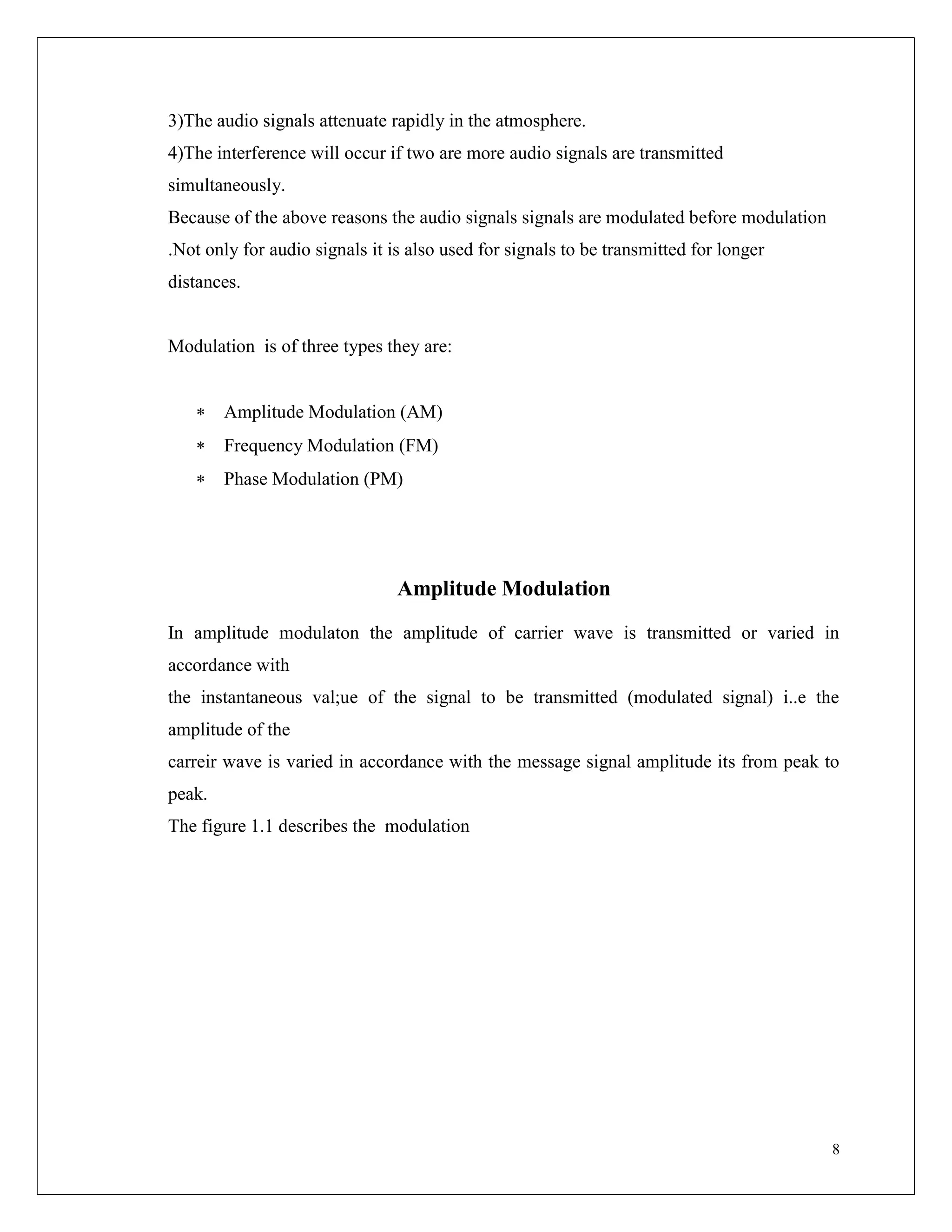 8
3)The audio signals attenuate rapidly in the atmosphere.
4)The interference will occur if two are more audio signals are transmitted
simultaneously.
Because of the above reasons the audio signals signals are modulated before modulation
.Not only for audio signals it is also used for signals to be transmitted for longer
distances.
Modulation is of three types they are:
 Amplitude Modulation (AM)
 Frequency Modulation (FM)
 Phase Modulation (PM)
Amplitude Modulation
In amplitude modulaton the amplitude of carrier wave is transmitted or varied in
accordance with
the instantaneous val;ue of the signal to be transmitted (modulated signal) i..e the
amplitude of the
carreir wave is varied in accordance with the message signal amplitude its from peak to
peak.
The figure 1.1 describes the modulation
 