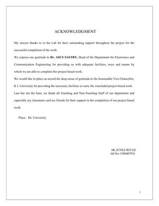 3
ACKNOWLEDGMENT
My sincere thanks to in the Lab for their outstanding support throughout the project for the
successful completion of the work.
We express our gratitude to Dr. ASCS SASTRY, Head of the Department for Electronics and
Communication Engineering for providing us with adequate facilities, ways and means by
which we are able to complete this project based work.
We would like to place on record the deep sense of gratitude to the honourable Vice Chancellor,
K L University for providing the necessary facilities to carry the concluded project based work.
Last but not the least, we thank all Teaching and Non-Teaching Staff of our department and
especially my classmates and my friends for their support in the completion of our project based
work.
Place: KL University
SK.JUNEZ RIYAZ
(Id No-150040793)
 