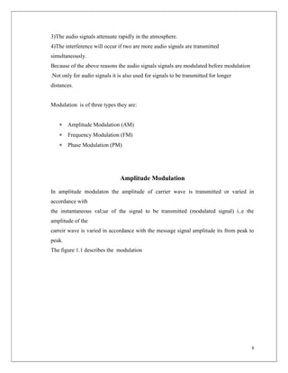 8
3)The audio signals attenuate rapidly in the atmosphere.
4)The interference will occur if two are more audio signals are transmitted
simultaneously.
Because of the above reasons the audio signals signals are modulated before modulation
.Not only for audio signals it is also used for signals to be transmitted for longer
distances.
Modulation is of three types they are:
 Amplitude Modulation (AM)
 Frequency Modulation (FM)
 Phase Modulation (PM)
Amplitude Modulation
In amplitude modulaton the amplitude of carrier wave is transmitted or varied in
accordance with
the instantaneous val;ue of the signal to be transmitted (modulated signal) i..e the
amplitude of the
carreir wave is varied in accordance with the message signal amplitude its from peak to
peak.
The figure 1.1 describes the modulation
 