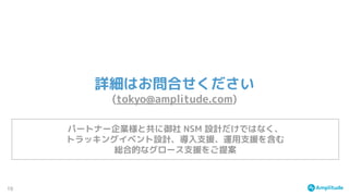 19
詳細はお問合せください
(tokyo@amplitude.com)
パートナー企業様と共に御社 NSM 設計だけではなく、
トラッキングイベント設計、導入支援、運用支援を含む
総合的なグロース支援をご提案
 
