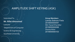 AMPLITUDE SHIFT KEYING (ASK)
SubmittedTo:
Mr. Rifat Ahommed
Lecturer
Department of Computer
Science & Engineering
Southeast University
Group Members:
Lamisa Sobnom Faria
2019000000097
Md. Faysal Khandker
2019000000099
Shanta Akter
2019000000103
 