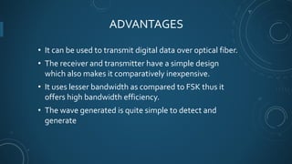 ADVANTAGES
• It can be used to transmit digital data over optical fiber.
• The receiver and transmitter have a simple desi...