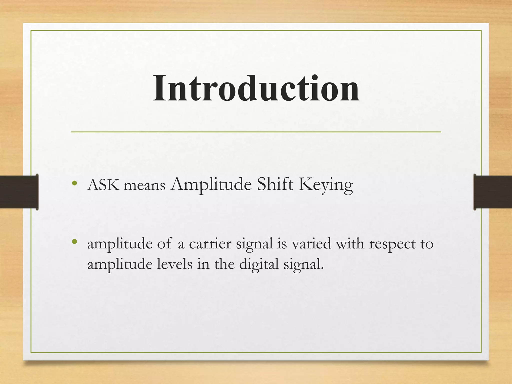 Introduction
• ASK means Amplitude Shift Keying
• amplitude of a carrier signal is varied with respect to
amplitude levels in the digital signal.
 