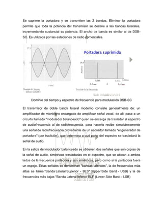 Se suprime la portadora y se transmiten las 2 bandas. Eliminar la portadora
permite que toda la potencia del transmisor se destine a las bandas laterales,
incrementando sustancial su potencia. El ancho de banda es similar al de DSB-
SC. Es utilizada por las estaciones de radio comerciales.
Dominio del tiempo y espectro de frecuencia para modulación DSB-SC
El transmisor de doble banda lateral moderno consiste generalmente de: un
amplificador de micrófono encargado de amplificar señal vocal, de allí pasa a un
circuito llamado "modulador balanceado" quien se encarga de trasladar el espectro
de audiofrecuencia al de radiofrecuencia, para hacerlo recibe simultáneamente
una señal de radiofrecuencia proveniente de un oscilador llamado "el generador de
portadora" (por tradición), que determina a qué parte del espectro se trasladará la
señal de audio.
En la salida del modulador balanceado se obtienen dos señales que son copias de
la señal de audio, simétricas trasladadas en el espectro, que se ubican a ambos
lados de la frecuencia portadora y son simétricas, pero como si la portadora fuera
un espejo. Estas señales se denominan "bandas laterales", la de frecuencias más
altas se llama "Banda Lateral Superior - BLS" (Upper Side Band - USB) y la de
frecuencias más bajas "Banda Lateral Inferior BLI" (Lower Side Band - LSB)
 