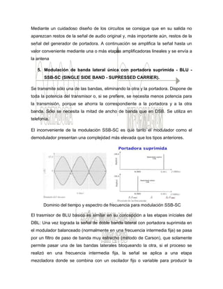 Mediante un cuidadoso diseño de los circuitos se consigue que en su salida no
aparezcan restos de la señal de audio original y, más importante aún, restos de la
señal del generador de portadora. A continuación se amplifica la señal hasta un
valor conveniente mediante una o más etapas amplificadoras lineales y se envía a
la antena
5. Modulación de banda lateral única con portadora suprimida - BLU -
SSB-SC (SINGLE SIDE BAND - SUPRESSED CARRIER).
Se transmite sólo una de las bandas, eliminando la otra y la portadora. Dispone de
toda la potencia del transmisor o, si se prefiere, se necesita menos potencia para
la transmisión, porque se ahorra la correspondiente a la portadora y a la otra
banda. Sólo se necesita la mitad de ancho de banda que en DSB. Se utiliza en
telefonía.
El inconveniente de la modulación SSB-SC es que tanto el modulador como el
demodulador presentan una complejidad más elevada que los tipos anteriores.
Dominio del tiempo y espectro de frecuencia para modulación SSB-SC
El trasmisor de BLU básico es similar en su concepción a las etapas iníciales del
DBL: Una vez lograda la señal de doble banda lateral con portadora suprimida en
el modulador balanceado (normalmente en una frecuencia intermedia fija) se pasa
por un filtro de paso de banda muy estrecho (método de Carson), que solamente
permite pasar una de las bandas laterales bloqueando la otra, si el proceso se
realizó en una frecuencia intermedia fija, la señal se aplica a una etapa
mezcladora donde se combina con un oscilador fijo o variable para producir la
 