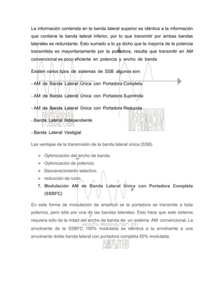 La información contenida en la banda lateral superior es idéntica a la información
que contiene la banda lateral inferior, por lo que transmitir por ambas bandas
laterales es redundante. Esto sumado a lo ya dicho que la mayoría de la potencia
transmitida es mayoritariamente por la portadora, resulta que transmitir en AM
convencional es poco eficiente en potencia y ancho de banda 
Existen varios tipos de sistemas de SSB algunos son:
‐ AM de Banda Lateral Única con Portadora Completa
‐ AM de Banda Lateral Única con Portadora Suprimida
‐ AM de Banda Lateral Única con Portadora Reducida
‐ Banda Lateral Independiente
‐ Banda Lateral Vestigial
Las ventajas de la transmisión de la banda lateral única (SSB)
 Optimización del ancho de banda.
 Optimización de potencia.
 Desvanecimiento selectivo.
 reducción de ruido.
7. Modulación AM de Banda Lateral Única con Portadora Completa
(SSBFC)
En este forma de modulación de amplitud se la portadora se transmite a toda
potencia, pero sólo por una de las bandas laterales. Esto hace que este sistema
requiera sólo de la mitad del ancho de banda de un sistema AM convencional. La
envolvente de la SSBFC 100% modulada es idéntica a la envolvente a una
envolvente doble banda lateral con portadora completa 50% modulada. 
 