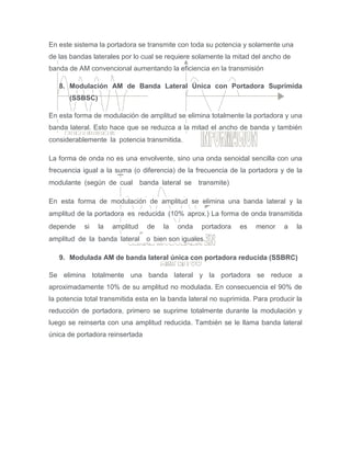 En este sistema la portadora se transmite con toda su potencia y solamente una
de las bandas laterales por lo cual se requiere solamente la mitad del ancho de
banda de AM convencional aumentando la eficiencia en la transmisión
8. Modulación AM de Banda Lateral Única con Portadora Suprimida
(SSBSC)
En esta forma de modulación de amplitud se elimina totalmente la portadora y una
banda lateral. Esto hace que se reduzca a la mitad el ancho de banda y también
considerablemente la potencia transmitida. 
La forma de onda no es una envolvente, sino una onda senoidal sencilla con una
frecuencia igual a la suma (o diferencia) de la frecuencia de la portadora y de la
modulante (según de cual  banda lateral se  transmite)
En esta forma de modulación de amplitud se elimina una banda lateral y la
amplitud de la portadora es reducida (10% aprox.) La forma de onda transmitida
depende si la amplitud de la onda portadora es menor a la
amplitud de la banda lateral  o bien son iguales.
9. Modulada AM de banda lateral única con portadora reducida (SSBRC)
Se elimina totalmente una banda lateral y la portadora se reduce a
aproximadamente 10% de su amplitud no modulada. En consecuencia el 90% de
la potencia total transmitida esta en la banda lateral no suprimida. Para producir la
reducción de portadora, primero se suprime totalmente durante la modulación y
luego se reinserta con una amplitud reducida. También se le llama banda lateral
única de portadora reinsertada
 