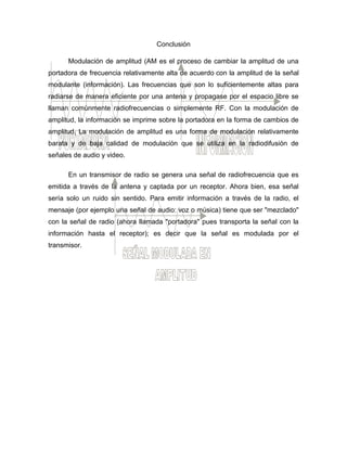 Conclusión
Modulación de amplitud (AM es el proceso de cambiar la amplitud de una
portadora de frecuencia relativamente alta de acuerdo con la amplitud de la señal
modulante (información). Las frecuencias que son lo suficientemente altas para
radiarse de manera eficiente por una antena y propagase por el espacio libre se
llaman comúnmente radiofrecuencias o simplemente RF. Con la modulación de
amplitud, la información se imprime sobre la portadora en la forma de cambios de
amplitud. La modulación de amplitud es una forma de modulación relativamente
barata y de baja calidad de modulación que se utiliza en la radiodifusión de
señales de audio y video.
En un transmisor de radio se genera una señal de radiofrecuencia que es
emitida a través de la antena y captada por un receptor. Ahora bien, esa señal
sería solo un ruido sin sentido. Para emitir información a través de la radio, el
mensaje (por ejemplo una señal de audio: voz o música) tiene que ser "mezclado"
con la señal de radio (ahora llamada "portadora" pues transporta la señal con la
información hasta el receptor); es decir que la señal es modulada por el
transmisor.
 