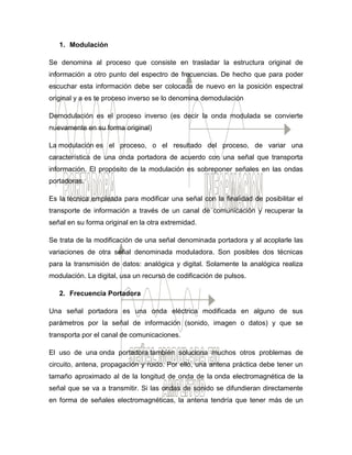 1. Modulación
Se denomina al proceso que consiste en trasladar la estructura original de
información a otro punto del espectro de frecuencias. De hecho que para poder
escuchar esta información debe ser colocada de nuevo en la posición espectral
original y a es te proceso inverso se lo denomina demodulación
Demodulación es el proceso inverso (es decir la onda modulada se convierte
nuevamente en su forma original)
La modulación es el proceso, o el resultado del proceso, de variar una
característica de una onda portadora de acuerdo con una señal que transporta
información. El propósito de la modulación es sobreponer señales en las ondas
portadoras.
Es la técnica empleada para modificar una señal con la finalidad de posibilitar el
transporte de información a través de un canal de comunicación y recuperar la
señal en su forma original en la otra extremidad.
Se trata de la modificación de una señal denominada portadora y al acoplarle las
variaciones de otra señal denominada moduladora. Son posibles dos técnicas
para la transmisión de datos: analógica y digital. Solamente la analógica realiza
modulación. La digital, usa un recurso de codificación de pulsos.
2. Frecuencia Portadora
Una señal portadora es una onda eléctrica modificada en alguno de sus
parámetros por la señal de información (sonido, imagen o datos) y que se
transporta por el canal de comunicaciones.
El uso de una onda portadora también soluciona muchos otros problemas de
circuito, antena, propagación y ruido. Por ello, una antena práctica debe tener un
tamaño aproximado al de la longitud de onda de la onda electromagnética de la
señal que se va a transmitir. Si las ondas de sonido se difundieran directamente
en forma de señales electromagnéticas, la antena tendría que tener más de un
 