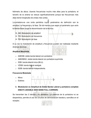 kilómetro de altura. Usando frecuencias mucho más altas para la portadora, el
tamaño de la antena se reduce significativamente porque las frecuencias más
altas tienen longitudes de ondas más cortas.
La portadora es una onda periódica cuyos parámetros de definición son la
amplitud, la frecuencia y la fase. De tal manera que según el parámetro que varíe
la Banda Base surge la denominación de la técnica.
 AM: Modulación de amplitud
 FM: Modulación de frecuencia
 PM: Modulación de fase
A su vez la modulación de amplitud y frecuencia pueden ser realizada mediante
diversas técnicas:
Amplitud Modulada
o AMDSB: doble banda lateral con portadora.
o AMDSBSC: doble banda lateral con portadora suprimida.
o SSB: banda lateral única (BLU).
o VSSB: banda lateral vestigial.
o ISSB: banda lateral independiente.
Frecuencia Modulada
o Mono
o Estéreo
3. Modulación en Amplitud de Doble Banda Lateral y portadora completa
DSB-FC (DOUBLE SIDE BAND FULL CARRIER)
Se transmiten las 2 bandas y la portadora. La potencia de la portadora no se
desperdicia, permite el uso de circuitos de demodulación baratos y sencillos en el
receptor.
 