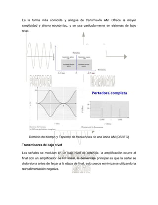 Es la forma más conocida y antigua de transmisión AM. Ofrece la mayor
simplicidad y ahorro económico, y se usa particularmente en sistemas de bajo
nivel.
Dominio del tiempo y Espectro de frecuencias de una onda AM (DSBFC)
Transmisores de bajo nivel
Las señales se modulan en un bajo nivel de potencia, la amplificación ocurre al
final con un amplificador de RF lineal, la desventaja principal es que la señal se
distorsiona antes de llegar a la etapa de final, esto puede minimizarse utilizando la
retroalimentación negativa.
 