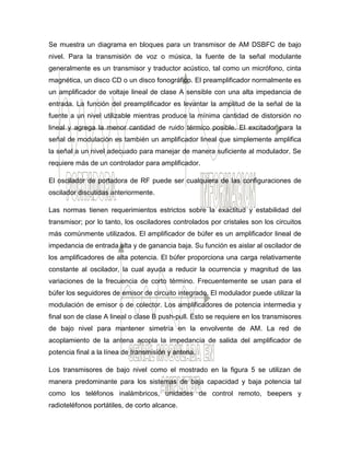 Se muestra un diagrama en bloques para un transmisor de AM DSBFC de bajo
nivel. Para la transmisión de voz o música, la fuente de la señal modulante
generalmente es un transmisor y traductor acústico, tal como un micrófono, cinta
magnética, un disco CD o un disco fonográfico. El preamplificador normalmente es
un amplificador de voltaje lineal de clase A sensible con una alta impedancia de
entrada. La función del preamplificador es levantar la amplitud de la señal de la
fuente a un nivel utilizable mientras produce la mínima cantidad de distorsión no
lineal y agrega la menor cantidad de ruido térmico posible. El excitador para la
señal de modulación es también un amplificador lineal que simplemente amplifica
la señal a un nivel adecuado para manejar de manera suficiente al modulador. Se
requiere más de un controlador para amplificador.
El oscilador de portadora de RF puede ser cualquiera de las configuraciones de
oscilador discutidas anteriormente.
Las normas tienen requerimientos estrictos sobre la exactitud y estabilidad del
transmisor; por lo tanto, los osciladores controlados por cristales son los circuitos
más comúnmente utilizados. El amplificador de búfer es un amplificador lineal de
impedancia de entrada alta y de ganancia baja. Su función es aislar al oscilador de
los amplificadores de alta potencia. El búfer proporciona una carga relativamente
constante al oscilador, la cual ayuda a reducir la ocurrencia y magnitud de las
variaciones de la frecuencia de corto término. Frecuentemente se usan para el
búfer los seguidores de emisor de circuito integrado. El modulador puede utilizar la
modulación de emisor o de colector. Los amplificadores de potencia intermedia y
final son de clase A lineal o clase B push-pull. Esto se requiere en los transmisores
de bajo nivel para mantener simetría en la envolvente de AM. La red de
acoplamiento de la antena acopla la impedancia de salida del amplificador de
potencia final a la línea de transmisión y antena.
Los transmisores de bajo nivel como el mostrado en la figura 5 se utilizan de
manera predominante para los sistemas de baja capacidad y baja potencia tal
como los teléfonos inalámbricos, unidades de control remoto, beepers y
radioteléfonos portátiles, de corto alcance.
 