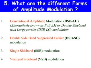 5. What are the different Forms
        of Amplitude Modulation ?

1.     Conventional Amplitude Modulation (DSB-LC)
       (Alternatively known as Full AM or Double Sideband
       with Large carrier (DSB-LC) modulation

2.     Double Side Band Suppressed Carrier (DSB-SC)
       modulation

3.     Single Sideband (SSB) modulation

4.     Vestigial Sideband (VSB) modulation
 
