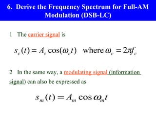 6. Derive the Frequency Spectrum for Full-AM
            Modulation (DSB-LC)

1 The carrier signal is

  sc (t ) = Ac cos(ω c t ) where ω c = 2πf c

2 In the same way, a modulating signal (information
signal) can also be expressed as

          sm (t ) = Am cos ωm t
 