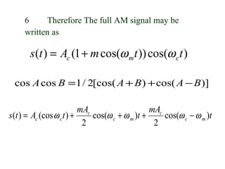 6     Therefore The full AM signal may be
     written as

       s (t ) = Ac (1 + m cos(ω mt )) cos(ω c t )

 cos A cos B = 1 / 2[cos( A + B ) + cos( A − B )]

                          mAc                    mAc
s (t ) = Ac (cos ω ct ) +     cos(ω c + ω m )t +     cos(ω c − ω m )t
                           2                      2
 