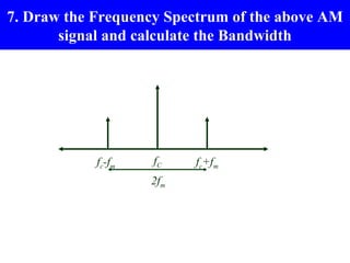 7. Draw the Frequency Spectrum of the above AM
       signal and calculate the Bandwidth




            fc-fm   fC    fc+fm
                    2fm
 