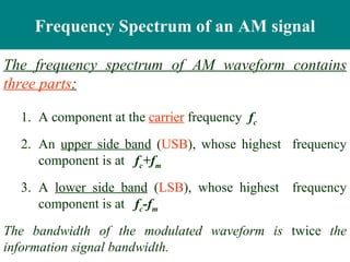 Frequency Spectrum of an AM signal

The frequency spectrum of AM waveform contains
three parts:

  1. A component at the carrier frequency fc
  2. An upper side band (USB), whose highest frequency
     component is at fc+fm
  3. A lower side band (LSB), whose highest frequency
     component is at fc-fm
The bandwidth of the modulated waveform is twice the
information signal bandwidth.
 