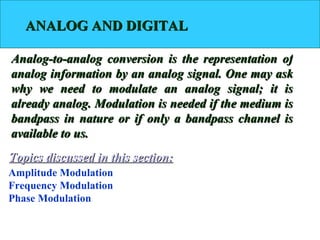 ANALOG AND DIGITAL

Analog-to-analog conversion is the representation of
analog information by an analog signal. One may ask
why we need to modulate an analog signal; it is
already analog. Modulation is needed if the medium is
bandpass in nature or if only a bandpass channel is
available to us.
Topics discussed in this section:
Amplitude Modulation
Frequency Modulation
Phase Modulation
 
