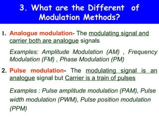 3. What are the Different of
         Modulation Methods?
1. Analogue modulation- The modulating signal and
   carrier both are analogue signals
  Examples: Amplitude Modulation (AM) , Frequency
  Modulation (FM) , Phase Modulation (PM)
2. Pulse modulation- The modulating signal is an
   analogue signal but Carrier is a train of pulses

  Examples : Pulse amplitude modulation (PAM), Pulse
  width modulation (PWM), Pulse position modulation
  (PPM)
 