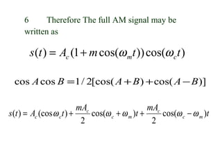 6     Therefore The full AM signal may be
     written as

       s (t ) = Ac (1 + m cos(ω mt )) cos(ω c t )

 cos A cos B = 1 / 2[cos( A + B ) + cos( A − B )]

                          mAc                    mAc
s (t ) = Ac (cos ω ct ) +     cos(ω c + ω m )t +     cos(ω c − ω m )t
                           2                      2
 