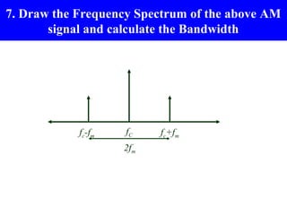 7. Draw the Frequency Spectrum of the above AM
       signal and calculate the Bandwidth




            fc-fm   fC    fc+fm
                    2fm
 