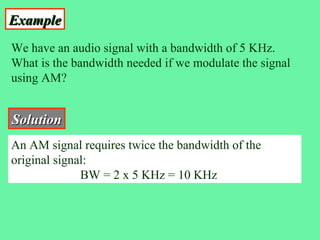 Example
We have an audio signal with a bandwidth of 5 KHz.
What is the bandwidth needed if we modulate the signal
using AM?


Solution
An AM signal requires twice the bandwidth of the
original signal:
              BW = 2 x 5 KHz = 10 KHz
 