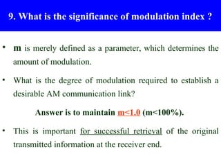 Modulation Index (m)
 9. What is the significance of modulation index ?


• m is merely defined as a parameter, which determines the
   amount of modulation.

• What is the degree of modulation required to establish a
   desirable AM communication link?

         Answer is to maintain m<1.0 (m<100%).

• This is important for successful retrieval of the original
   transmitted information at the receiver end.
 