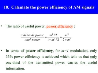10. Calculate the power efficiency of AM signals



• The ratio of useful power, power efficiency :

            sidebands power     m2 / 2    m2
                            =          =
               total power    1 + m / 2 2 + m2
                                   2




• In terms of power efficiency, for m=1 modulation, only
   33% power efficiency is achieved which tells us that only
   one-third of the transmitted power carries the useful
   information.
 