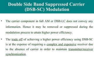 Double Side Band Suppressed Carrier
            (DSB-SC) Modulation

•   The carrier component in full AM or DSB-LC does not convey any
    information. Hence it may be removed or suppressed during the
    modulation process to attain higher power efficiency.

•   The trade off of achieving a higher power efficiency using DSB-SC
    is at the expense of requiring a complex and expensive receiver due
    to the absence of carrier in order to maintain transmitter/receiver
    synchronization.
 