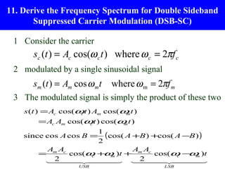 11. Derive the Frequency Spectrum for Double Sideband
       Suppressed Carrier Modulation (DSB-SC)

 1 Consider the carrier
      sc (t ) = Ac cos(ω c t ) where ω c = 2πf c
 2 modulated by a single sinusoidal signal
      sm (t ) = Am cos ω mt   where ω m = 2πf m
 3 The modulated signal is simply the product of these two
    s (t ) = Ac cos(ω t ) Am cos(ω t )
                     c            m

        = Ac Am cos(ω t ) cos(ω t )
                     c         m

                        1
    since cos A cos B = (cos( A +B ) +cos( A −B ) )
                        2
           Am Ac                Am Ac
        =        cos(ω + m )t +
                      c   ω           cos(ω − m )t
                                           c  ω
          2  
                          2  
                                               
                    USB                      LSB
 