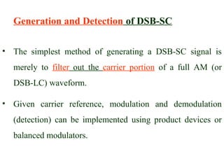 Generation and Detection of DSB-SC

• The simplest method of generating a DSB-SC signal is
  merely to filter out the carrier portion of a full AM (or
  DSB-LC) waveform.

• Given carrier reference, modulation and demodulation
  (detection) can be implemented using product devices or
  balanced modulators.
 