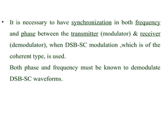 • It is necessary to have synchronization in both frequency
   and phase between the transmitter (modulator) & receiver
   (demodulator), when DSB-SC modulation ,which is of the
   coherent type, is used.
   Both phase and frequency must be known to demodulate
   DSB-SC waveforms.
 