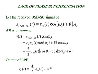 LACK OF PHASE SYNCHRONISATION

Let the received DSB-SC signal be
       s DSB − SC (t ) = sm (t ) cos( ω c t + θ ) Ac
if θ is unknown,
       v(t ) = s DSB − SC (t ) cos ω c t
             = Ac sm (t ) cos( ω c t + θ ) cos ω c t
             Ac
           =    sm (t )[ cosθ + cos( 2ω c t + θ ) ]
             2
Output of LPF
                   Ac
         vo (t ) =    sm (t ) cosθ
                   2
 
