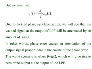 But we want just
                         Ac
               vo (t ) =    sm (t )
                         2

Due to lack of phase synchronization, we will see that the
wanted signal at the output of LPF will be attenuated by an
amount of cosθ.
In other words, phase error causes an attenuation of the
output signal proportional to the cosine of the phase error.
The worst scenario is when θ=π/2, which will give rise to
zero or no output at the output of the LPF.
 