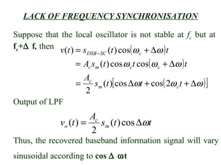LACK OF FREQUENCY SYNCHRONISATION

Suppose that the local oscillator is not stable at fc but at

                       DSB − SC (t ) cos( ω c + ∆ω ) t
fc+∆ f, then v(t ) = s

                  = Ac sm (t ) cos ω c t cos( ω c + ∆ω ) t
                    Ac
                  =    sm (t )[ cos ∆ωt + cos( 2ω c t + ∆ω ) ]
                    2
Output of LPF
                       Ac
             vo (t ) =    sm (t ) cos ∆ωt
                       2
Thus, the recovered baseband information signal will vary
sinusoidal according to cos ∆ ωt
 