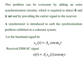 This problem can be overcome by adding an extra
synchronization circuitry which is required to detect θ and
∆ ωt and by providing the carrier signal to the receiver.

A synchronizer is introduced to curb the synchronization
problem exhibited in a coherent system.

Let the baseband signal be
                      sm (t ) = Am cos ω mt
 Received DSB-SC signal
                      s (t ) = Ac sm (t ) cos ω c t
 