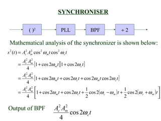 SYNCHRONISER

              ( )2                  PLL          BPF                ÷2

 Mathematical analysis of the synchronizer is shown below:
s 2 (t ) = Ac2 Am cos 2 ω mt cos 2 ω c t
                2


         Ac2 Am
              2
       =        [1 + cos 2ω mt ][1 + cos 2ω ct ]
            4
         Ac2 Am
              2
       =        [1 + cos 2ω mt + cos 2ω ct + cos 2ω mt cos 2ω ct ]
            4
         Ac2 Am 
              2
                                                 1                  1                     
       =         1 + cos 2ω mt + cos 2ω c t + cos 2( ω c − ω m ) t + cos 2( ω c + ω m ) t 
            4                                  2                  2                     

Output of BPF                  Ac2 Am
                                    2
                                      cos 2ω c t
                                  4
 