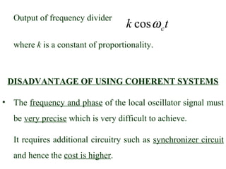 Output of frequency divider
                                    k cos ω c t
   where k is a constant of proportionality.



 DISADVANTAGE OF USING COHERENT SYSTEMS

• The frequency and phase of the local oscillator signal must
   be very precise which is very difficult to achieve.

   It requires additional circuitry such as synchronizer circuit
   and hence the cost is higher.
 