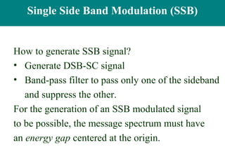Single-SidebandBand Modulation (SSB)
   Single Side Modulation


How to generate SSB signal?
• Generate DSB-SC signal
• Band-pass filter to pass only one of the sideband
   and suppress the other.
For the generation of an SSB modulated signal
to be possible, the message spectrum must have
an energy gap centered at the origin.
 