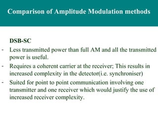 Comparison of Amplitude Modulation methods



  DSB-SC
- Less transmitted power than full AM and all the transmitted
  power is useful.
- Requires a coherent carrier at the receiver; This results in
  increased complexity in the detector(i.e. synchroniser)
- Suited for point to point communication involving one
  transmitter and one receiver which would justify the use of
  increased receiver complexity.
 