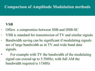 Comparison of Amplitude Modulation methods



    VSB
-   Offers a compromise between SSB and DSB-SC
-   VSB is standard for transmission of TV and similar signals
-   Bandwidth saving can be significant if modulating signals
    are of large bandwidth as in TV and wide band data
    signals.
•      For example with TV the bandwidth of the modulating
    signal can extend up to 5.5MHz; with full AM the
    bandwidth required is 11MHz
 