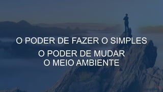 O PODER DE FAZER O SIMPLES
O PODER DE MUDAR
O MEIO AMBIENTE
 