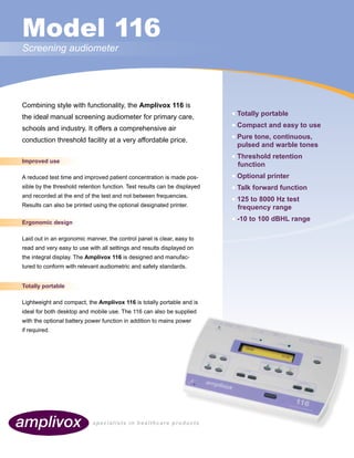 specialists in healthcare products
Model 116
Screening audiometer
Combining style with functionality, the Amplivox 116 is
the ideal manual screening audiometer for primary care,
schools and industry. It offers a comprehensive air
conduction threshold facility at a very affordable price.
Improved use
A reduced test time and improved patient concentration is made pos-
sible by the threshold retention function. Test results can be displayed
and recorded at the end of the test and not between frequencies.
Results can also be printed using the optional designated printer.
Ergonomic design
Laid out in an ergonomic manner, the control panel is clear, easy to
read and very easy to use with all settings and results displayed on
the integral display. The Amplivox 116 is designed and manufac-
tured to conform with relevant audiometric and safety standards.
Totally portable
Lightweight and compact, the Amplivox 116 is totally portable and is
ideal for both desktop and mobile use. The 116 can also be supplied
with the optional battery power function in addition to mains power
if required.
• Totally portable
• Compact and easy to use
• Pure tone, continuous,
pulsed and warble tones
• Threshold retention
function
• Optional printer
• Talk forward function
• 125 to 8000 Hz test
frequency range
• -10 to 100 dBHL range
specialists in healthcare products
 