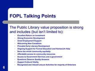 FOPL Talking Points
The Public Library value proposition is strong
and includes (but isn’t limited to):
–
–
–
–
–
–
–
–
–
–
–
–

6

Excellent Return on Investment
Strong Economic Development
Great Employment Support
Welcoming New Canadians
Provable Early Literacy Development
Ongoing Support for Formal Education and Homework Help
Serve the whole community equitably
Affordable access to community resources
Access to Government Services and e-government
Questions Deserve Quality Answers
Support Cultural Vitality
Recognized and Valued Leisure Activities for majority of Ontarians

 