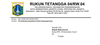 RUKUN TETANGGA 04/RW.04
KELURAHAN ANCOL, KECAMATAN PADEMANANGAN
KOTA ADMINISTRASI JAKARTA UTARA, PROVINSI DKI JAKARTA
Sekretariat : Jalan Kampung Muka Rt.04 Rw.04, Jakarta Utara, Kode Pos 14430
Telp HP. 0813 8615 3337
Nomor : 001/ADM-/RT.04/04/I/2023
Perihal : Permohonan Kejelasan Status Kepengurusan
Kepada Yth :
Bapak Bahrunsyah
Ketua RW. 04 Kelurahan Ancol
Di
Tempat
 