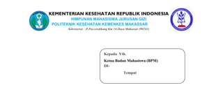 KEMENTERIAN KESEHATAN REPUBLIK INDONESIA
        HIMPUNAN MAHASISWA JURUSAN GIZI
POLITEKNIK KESEHATAN KEMENKES MAKASSAR
      Sekretariat : Jl Paccerakkang Km 14.Daya Makassar (90241)




                               Kepada Yth.
                               Ketua Badan Mahasiswa (BPM)
                               DI-
                                            Tempat
 