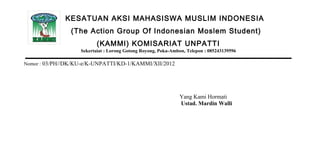 KESATUAN AKSI MAHASISWA MUSLIM INDONESIA
                (The Action Group Of Indonesian Moslem Student)
                          (KAMMI) KOMISARIAT UNPATTI
                   Sekertaiat : Lorong Gotong Royong, Poka-Ambon, Telepon : 085243139596

Nomor : 03/PH//DK/KU-e/K-UNPATTI/KD-1/KAMMI/XII/2012




                                                              Yang Kami Hormati
                                                              Ustad. Mardin Walli
 